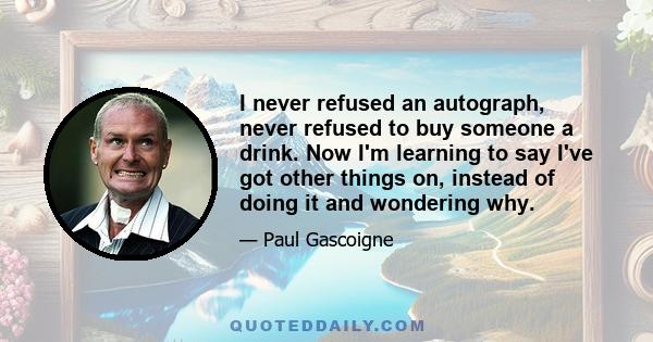 I never refused an autograph, never refused to buy someone a drink. Now I'm learning to say I've got other things on, instead of doing it and wondering why.