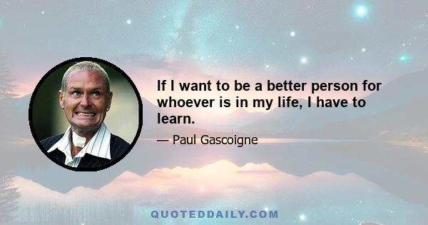 If I want to be a better person for whoever is in my life, I have to learn.