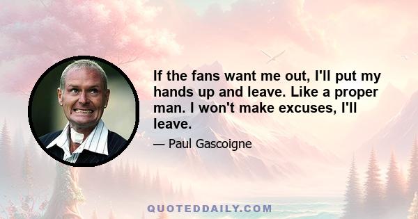 If the fans want me out, I'll put my hands up and leave. Like a proper man. I won't make excuses, I'll leave.