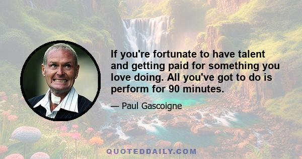 If you're fortunate to have talent and getting paid for something you love doing. All you've got to do is perform for 90 minutes.