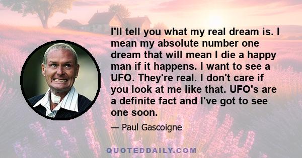 I'll tell you what my real dream is. I mean my absolute number one dream that will mean I die a happy man if it happens. I want to see a UFO. They're real. I don't care if you look at me like that. UFO's are a definite