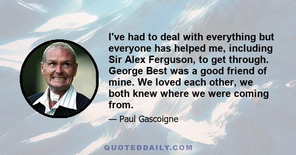 I've had to deal with everything but everyone has helped me, including Sir Alex Ferguson, to get through. George Best was a good friend of mine. We loved each other, we both knew where we were coming from.