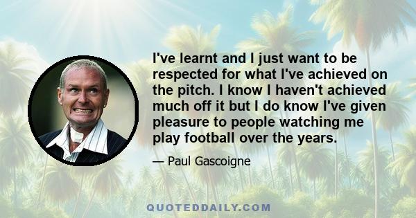 I've learnt and I just want to be respected for what I've achieved on the pitch. I know I haven't achieved much off it but I do know I've given pleasure to people watching me play football over the years.