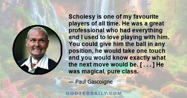 Scholesy is one of my favourite players of all time. He was a great professional who had everything and I used to love playing with him. You could give him the ball in any position, he would take one touch and you would 