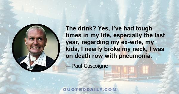 The drink? Yes, I've had tough times in my life, especially the last year, regarding my ex-wife, my kids, I nearly broke my neck, I was on death row with pneumonia.