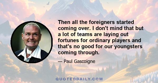 Then all the foreigners started coming over. I don't mind that but a lot of teams are laying out fortunes for ordinary players and that's no good for our youngsters coming through.