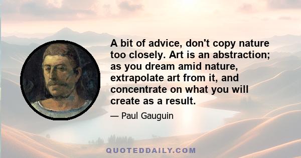 A bit of advice, don't copy nature too closely. Art is an abstraction; as you dream amid nature, extrapolate art from it, and concentrate on what you will create as a result.