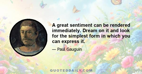 A great sentiment can be rendered immediately. Dream on it and look for the simplest form in which you can express it.