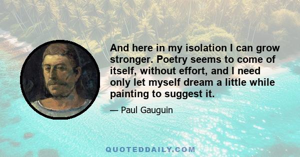 And here in my isolation I can grow stronger. Poetry seems to come of itself, without effort, and I need only let myself dream a little while painting to suggest it.