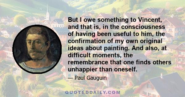 But I owe something to Vincent, and that is, in the consciousness of having been useful to him, the confirmation of my own original ideas about painting. And also, at difficult moments, the remembrance that one finds