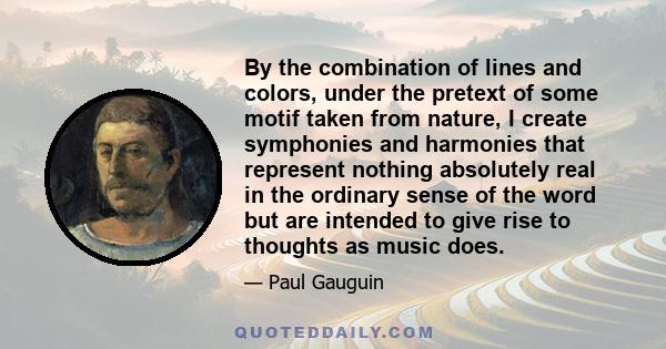 By the combination of lines and colors, under the pretext of some motif taken from nature, I create symphonies and harmonies that represent nothing absolutely real in the ordinary sense of the word but are intended to