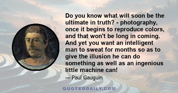 Do you know what will soon be the ultimate in truth? - photography, once it begins to reproduce colors, and that won't be long in coming. And yet you want an intelligent man to sweat for months so as to give the