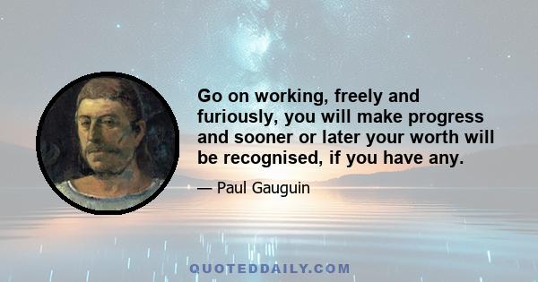 Go on working, freely and furiously, you will make progress and sooner or later your worth will be recognised, if you have any.