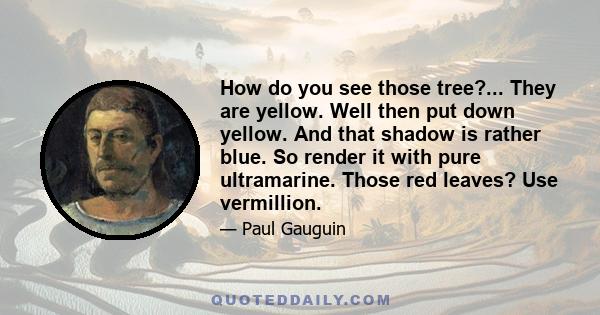 How do you see those tree?... They are yellow. Well then put down yellow. And that shadow is rather blue. So render it with pure ultramarine. Those red leaves? Use vermillion.