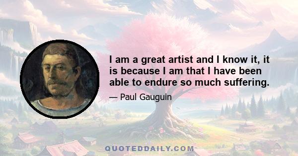 I am a great artist and I know it, it is because I am that I have been able to endure so much suffering.