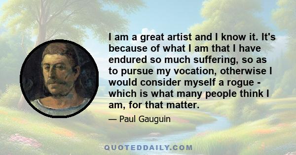 I am a great artist and I know it. It's because of what I am that I have endured so much suffering, so as to pursue my vocation, otherwise I would consider myself a rogue - which is what many people think I am, for that 