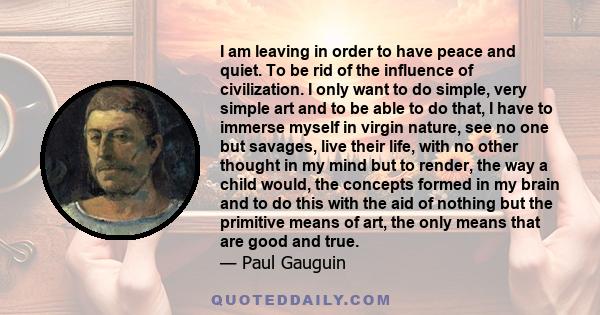 I am leaving in order to have peace and quiet. To be rid of the influence of civilization. I only want to do simple, very simple art and to be able to do that, I have to immerse myself in virgin nature, see no one but