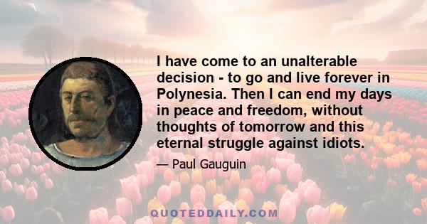 I have come to an unalterable decision - to go and live forever in Polynesia. Then I can end my days in peace and freedom, without thoughts of tomorrow and this eternal struggle against idiots.