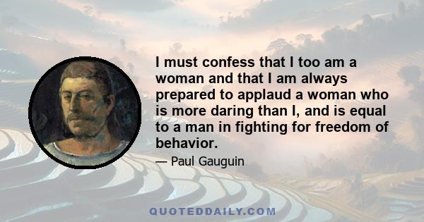 I must confess that I too am a woman and that I am always prepared to applaud a woman who is more daring than I, and is equal to a man in fighting for freedom of behavior.