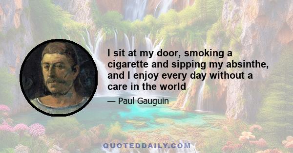 I sit at my door, smoking a cigarette and sipping my absinthe, and I enjoy every day without a care in the world