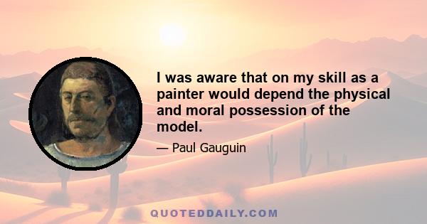 I was aware that on my skill as a painter would depend the physical and moral possession of the model.