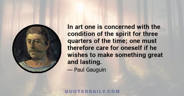 In art one is concerned with the condition of the spirit for three quarters of the time; one must therefore care for oneself if he wishes to make something great and lasting.