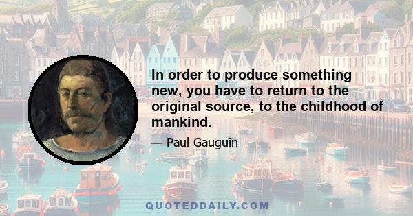 In order to produce something new, you have to return to the original source, to the childhood of mankind.