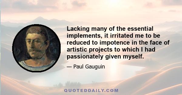 Lacking many of the essential implements, it irritated me to be reduced to impotence in the face of artistic projects to which I had passionately given myself.