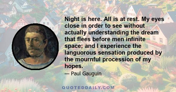 Night is here. All is at rest. My eyes close in order to see without actually understanding the dream that flees before men infinite space; and I experience the languorous sensation produced by the mournful procession