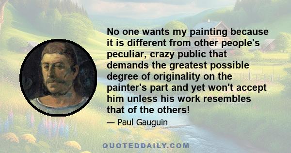 No one wants my painting because it is different from other people's peculiar, crazy public that demands the greatest possible degree of originality on the painter's part and yet won't accept him unless his work