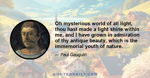 Oh mysterious world of all light, thou hast made a light shine within me, and I have grown in admiration of thy antique beauty, which is the immemorial youth of nature.