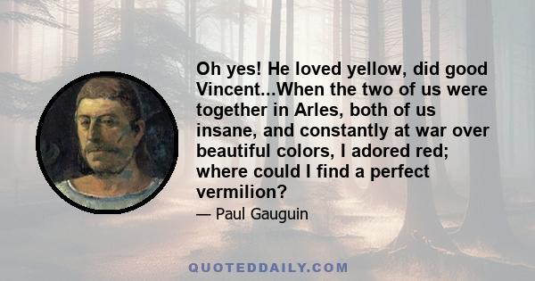 Oh yes! He loved yellow, did good Vincent...When the two of us were together in Arles, both of us insane, and constantly at war over beautiful colors, I adored red; where could I find a perfect vermilion?