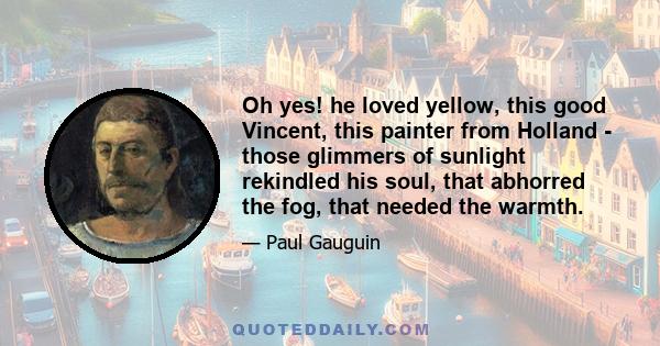 Oh yes! he loved yellow, this good Vincent, this painter from Holland - those glimmers of sunlight rekindled his soul, that abhorred the fog, that needed the warmth.