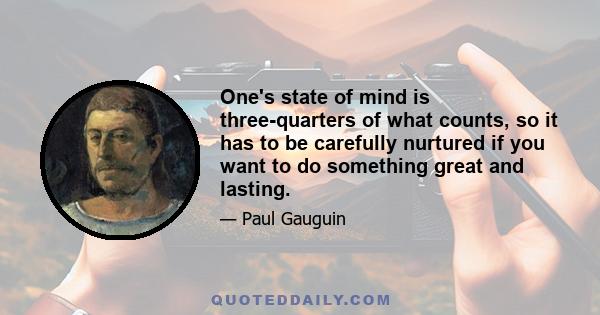 One's state of mind is three-quarters of what counts, so it has to be carefully nurtured if you want to do something great and lasting.