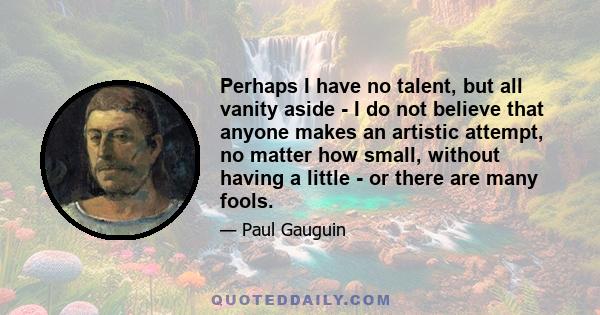 Perhaps I have no talent, but all vanity aside - I do not believe that anyone makes an artistic attempt, no matter how small, without having a little - or there are many fools.