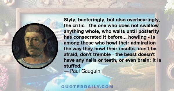 Slyly, banteringly, but also overbearingly, the critic - the one who does not swallow anything whole, who waits until posterity has consecrated it before... howling - is among those who howl their admiration the way