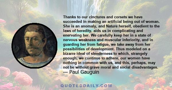 Thanks to our cinctures and corsets we have succeeded in making an artificial being out of woman. She is an anomaly, and Nature herself, obedient to the laws of heredity, aids us in complicating and enervating her. We