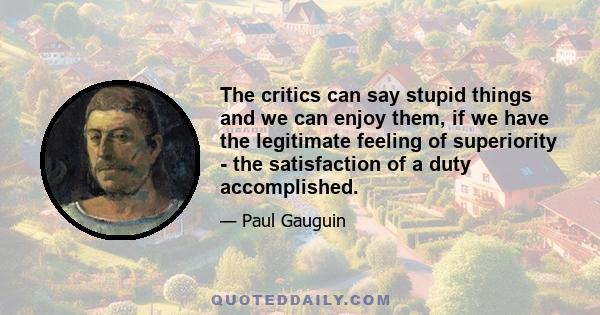 The critics can say stupid things and we can enjoy them, if we have the legitimate feeling of superiority - the satisfaction of a duty accomplished.