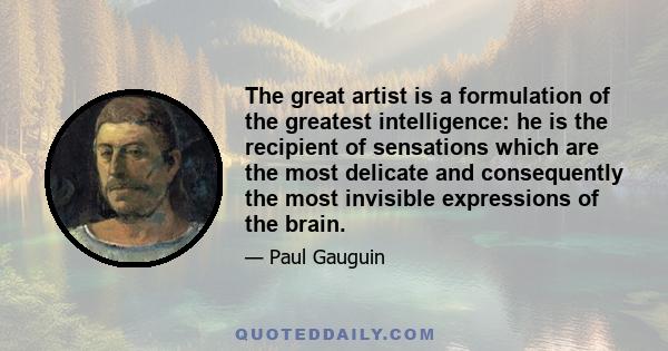 The great artist is a formulation of the greatest intelligence: he is the recipient of sensations which are the most delicate and consequently the most invisible expressions of the brain.