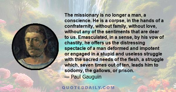 The missionary is no longer a man, a conscience. He is a corpse, in the hands of a confraternity, without family, without love, without any of the sentiments that are dear to us. Emasculated, in a sense, by his vow of