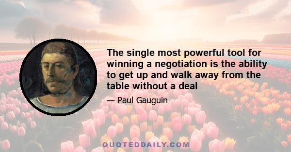 The single most powerful tool for winning a negotiation is the ability to get up and walk away from the table without a deal