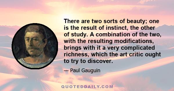 There are two sorts of beauty; one is the result of instinct, the other of study. A combination of the two, with the resulting modifications, brings with it a very complicated richness, which the art critic ought to try 