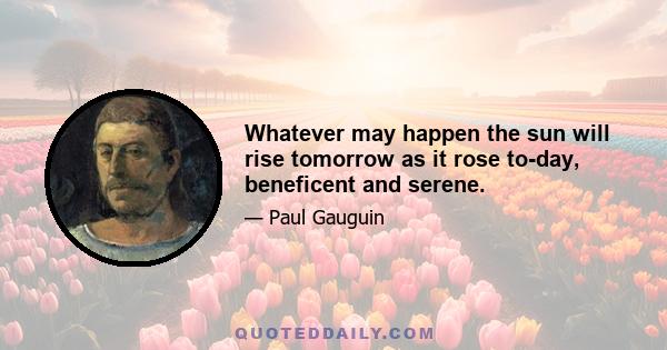 Whatever may happen the sun will rise tomorrow as it rose to-day, beneficent and serene.