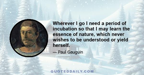 Wherever I go I need a period of incubation so that I may learn the essence of nature, which never wishes to be understood or yield herself.