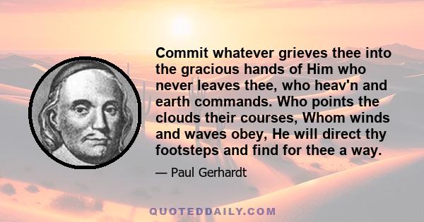 Commit whatever grieves thee into the gracious hands of Him who never leaves thee, who heav'n and earth commands. Who points the clouds their courses, Whom winds and waves obey, He will direct thy footsteps and find for 