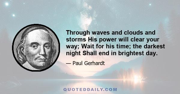 Through waves and clouds and storms His power will clear your way; Wait for his time; the darkest night Shall end in brightest day.