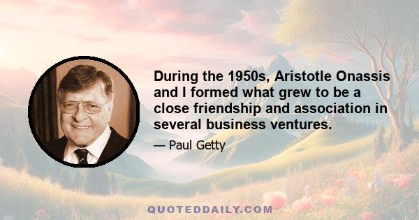 During the 1950s, Aristotle Onassis and I formed what grew to be a close friendship and association in several business ventures.