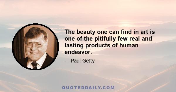 The beauty one can find in art is one of the pitifully few real and lasting products of human endeavor.