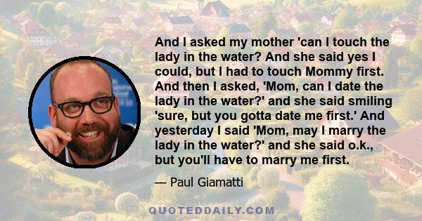 And I asked my mother 'can I touch the lady in the water? And she said yes I could, but I had to touch Mommy first. And then I asked, 'Mom, can I date the lady in the water?' and she said smiling 'sure, but you gotta