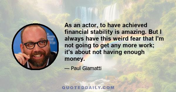 As an actor, to have achieved financial stability is amazing. But I always have this weird fear that I'm not going to get any more work; it's about not having enough money.